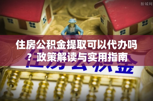 中山住房公积金提取可以代办吗？政策解读与实用指南