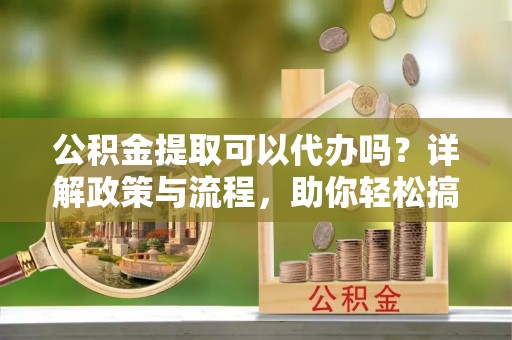 中山公积金提取可以代办吗？详解政策与流程，助你轻松搞定！