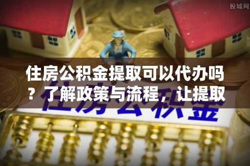 中山住房公积金提取可以代办吗？了解政策与流程，让提取更便捷