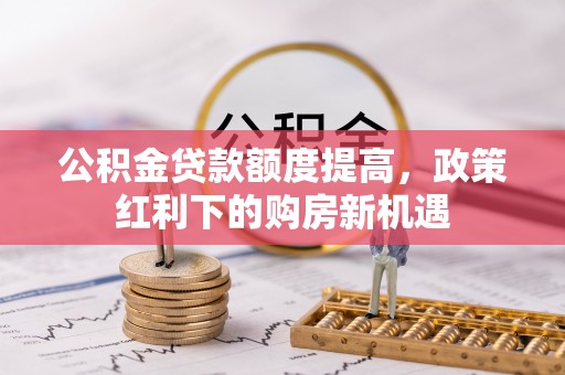 中山公积金贷款额度提高，政策红利下的购房新机遇