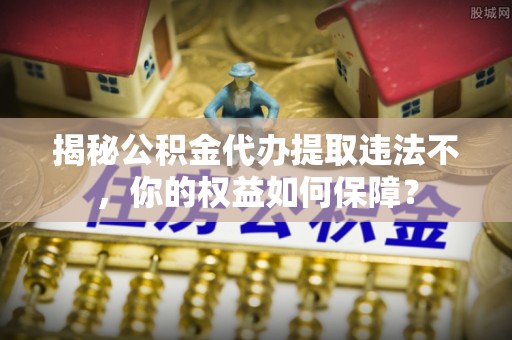 中山揭秘公积金代办提取违法不，你的权益如何保障？